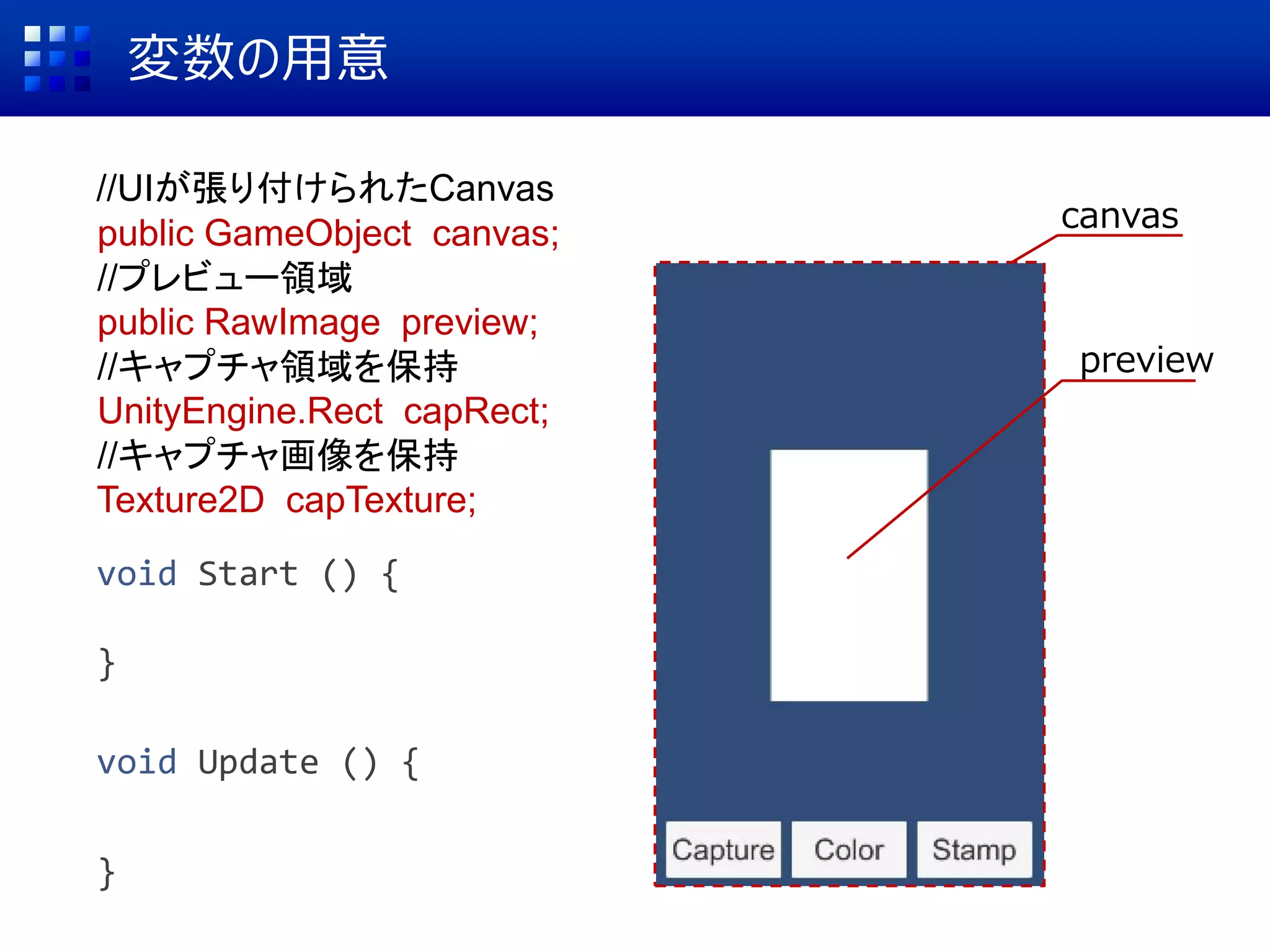 canvas
変数の用意
//UIが張り付けられたCanvas
public GameObject canvas;
//プレビュー領域
public RawImage preview;
//キャプチャ領域を保持
UnityEngine.Rect capRect;
//キャプチャ画像を保持
Texture2D capTexture;
void Start () {
}
void Update () {
}
preview
 