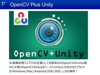 OpenCV Plus Unity
 画像処理ライブラリの定番としてお馴染みのOpenCVのUnity版
 C#版のOpenCVSharpをベースにUnityに対応させたアセット
 Windows/Mac/Android/iOSに対応。しかも無料！
 