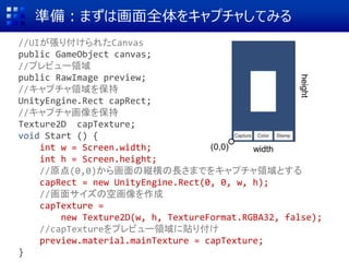 準備：まずは画面全体をキャプチャしてみる
//UIが張り付けられたCanvas
public GameObject canvas;
//プレビュー領域
public RawImage preview;
//キャプチャ領域を保持
UnityEngine.Rect capRect;
//キャプチャ画像を保持
Texture2D capTexture;
void Start () {
int w = Screen.width;
int h = Screen.height;
//原点(0,0)から画面の縦横の長さまでをキャプチャ領域とする
capRect = new UnityEngine.Rect(0, 0, w, h);
//画面サイズの空画像を作成
capTexture =
new Texture2D(w, h, TextureFormat.RGBA32, false);
//capTextureをプレビュー領域に貼り付け
preview.material.mainTexture = capTexture;
}
width
height
(0,0)
 