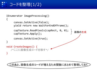 コードを整理(1/2)
IEnumerator ImageProcessing()
{
canvas.SetActive(false);
yield return new WaitForEndOfFrame();
capTexture.ReadPixels(capRect, 0, 0);
capTexture.Apply();
canvas.SetActive(true);
}
void CreateImages() {
/*ここに画像生成コードを移す*/
}
画像の生成
このあと、画像生成のコードが増えるため関数にまとめて整理しておく
 