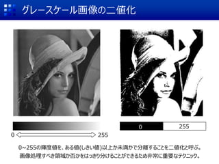 グレースケール画像の二値化
0 255
0 255
0~255の輝度値を、ある値(しきい値)以上か未満かで分離することを二値化と呼ぶ。
画像処理すべき領域か否かをはっきり分けることができるため非常に重要なテクニック。
 