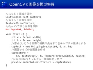 OpenCVで画像を扱う準備
//スクショ領域を保持
UnityEngine.Rect capRect;
//スクショ画像を保持
Texture2D capTexture;
//OpenCVで扱う画像を保持
Mat bgraMat, binMat;
void Start () {
int w = Screen.width;
int h = Screen.height;
//原点(0,0)から画面の縦横の長さまでをキャプチャ領域とする
capRect = new UnityEngine.Rect(0, 0, w, h);
//画面サイズの空画像を作成
capTexture =
new Texture2D(w, h, TextureFormat.RGBA32, false);
//capTextureをプレビュー領域に貼り付け
preview.material.mainTexture = capTexture;
}
 