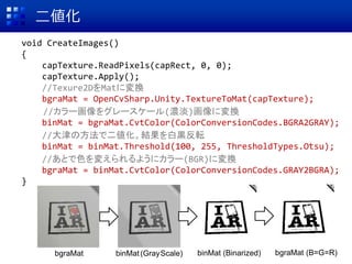 二値化
void CreateImages()
{
capTexture.ReadPixels(capRect, 0, 0);
capTexture.Apply();
//Texure2DをMatに変換
bgraMat = OpenCvSharp.Unity.TextureToMat(capTexture);
//カラー画像をグレースケール(濃淡)画像に変換
binMat = bgraMat.CvtColor(ColorConversionCodes.BGRA2GRAY);
//大津の方法で二値化。結果を白黒反転
binMat = binMat.Threshold(100, 255, ThresholdTypes.Otsu);
//あとで色を変えられるようにカラー(BGR)に変換
bgraMat = binMat.CvtColor(ColorConversionCodes.GRAY2BGRA);
}
bgraMat binMat(GrayScale) binMat (Binarized) bgraMat (B=G=R)
 