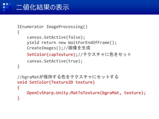 二値化結果の表示
IEnumerator ImageProcessing()
{
canvas.SetActive(false);
yield return new WaitForEndOfFrame();
CreateImages();//画像を生成
SetColor(capTexture);//テクスチャに色をセット
canvas.SetActive(true);
}
//bgraMatが保持する色をテクスチャにセットする
void SetColor(Texture2D texture)
{
OpenCvSharp.Unity.MatToTexture(bgraMat, texture);
}
 
