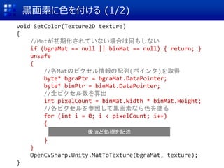 黒画素に色を付ける (1/2)
void SetColor(Texture2D texture)
{
//Matが初期化されていない場合は何もしない
if (bgraMat == null || binMat == null) { return; }
unsafe
{
//各Matのピクセル情報の配列(ポインタ)を取得
byte* bgraPtr = bgraMat.DataPointer;
byte* binPtr = binMat.DataPointer;
//全ピクセル数を算出
int pixelCount = binMat.Width * binMat.Height;
//各ピクセルを参照して黒画素なら色を塗る
for (int i = 0; i < pixelCount; i++)
{
}
}
OpenCvSharp.Unity.MatToTexture(bgraMat, texture);
}
後ほど処理を記述
 
