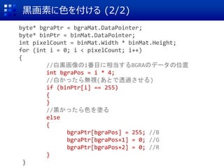 黒画素に色を付ける (2/2)
byte* bgraPtr = bgraMat.DataPointer;
byte* binPtr = binMat.DataPointer;
int pixelCount = binMat.Width * binMat.Height;
for (int i = 0; i < pixelCount; i++)
{
//白黒画像のi番目に相当するBGRAのデータの位置
int bgraPos = i * 4;
//白かったら無視(あとで透過させる)
if (binPtr[i] == 255)
{
}
//黒かったら色を塗る
else
{
bgraPtr[bgraPos] = 255; //B
bgraPtr[bgraPos+1] = 0; //G
bgraPtr[bgraPos+2] = 0; //R
}
}
 