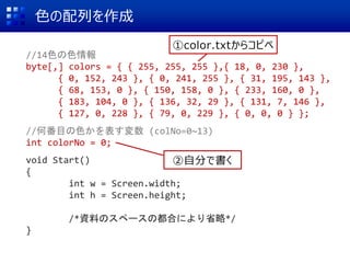 色の配列を作成
//14色の色情報
byte[,] colors = { { 255, 255, 255 },{ 18, 0, 230 },
{ 0, 152, 243 }, { 0, 241, 255 }, { 31, 195, 143 },
{ 68, 153, 0 }, { 150, 158, 0 }, { 233, 160, 0 },
{ 183, 104, 0 }, { 136, 32, 29 }, { 131, 7, 146 },
{ 127, 0, 228 }, { 79, 0, 229 }, { 0, 0, 0 } };
//何番目の色かを表す変数 (colNo=0~13)
int colorNo = 0;
void Start()
{
int w = Screen.width;
int h = Screen.height;
/*資料のスペースの都合により省略*/
}
①color.txtからコピペ
②自分で書く
 