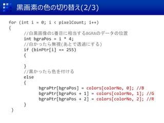 黒画素の色の切り替え(2/3)
for (int i = 0; i < pixelCount; i++)
{
//白黒画像のi番目に相当するBGRAのデータの位置
int bgraPos = i * 4;
//白かったら無視(あとで透過にする)
if (binPtr[i] == 255)
{
}
//黒かったら色を付ける
else
{
bgraPtr[bgraPos] = colors[colorNo, 0]; //B
bgraPtr[bgraPos + 1] = colors[colorNo, 1]; //G
bgraPtr[bgraPos + 2] = colors[colorNo, 2]; //R
}
}
 