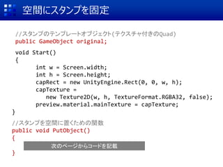 空間にスタンプを固定
//スタンプのテンプレートオブジェクト(テクスチャ付きのQuad)
public GameObject original;
void Start()
{
int w = Screen.width;
int h = Screen.height;
capRect = new UnityEngine.Rect(0, 0, w, h);
capTexture =
new Texture2D(w, h, TextureFormat.RGBA32, false);
preview.material.mainTexture = capTexture;
}
//スタンプを空間に置くための関数
public void PutObject()
{
}
次のページからコードを記載
 