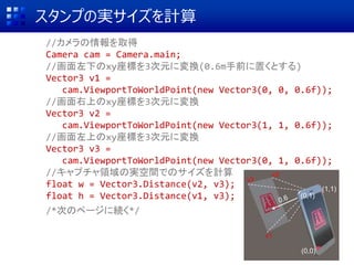 スタンプの実サイズを計算
//カメラの情報を取得
Camera cam = Camera.main;
//画面左下のxy座標を3次元に変換(0.6m手前に置くとする)
Vector3 v1 =
cam.ViewportToWorldPoint(new Vector3(0, 0, 0.6f));
//画面右上のxy座標を3次元に変換
Vector3 v2 =
cam.ViewportToWorldPoint(new Vector3(1, 1, 0.6f));
//画面左上のxy座標を3次元に変換
Vector3 v3 =
cam.ViewportToWorldPoint(new Vector3(0, 1, 0.6f));
//キャプチャ領域の実空間でのサイズを計算
float w = Vector3.Distance(v2, v3);
float h = Vector3.Distance(v1, v3);
/*次のページに続く*/
(0,0)
(1,1)
(0,1)
v1
v2
v3
 
