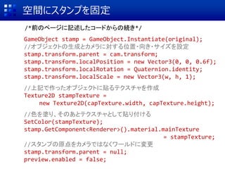 空間にスタンプを固定
/*前のページに記述したコードからの続き*/
GameObject stamp = GameObject.Instantiate(original);
//オブジェクトの生成とカメラに対する位置・向き・サイズを設定
stamp.transform.parent = cam.transform;
stamp.transform.localPosition = new Vector3(0, 0, 0.6f);
stamp.transform.localRotation = Quaternion.identity;
stamp.transform.localScale = new Vector3(w, h, 1);
//上記で作ったオブジェクトに貼るテクスチャを作成
Texture2D stampTexture =
new Texture2D(capTexture.width, capTexture.height);
//色を塗り、そのあとテクスチャとして貼り付ける
SetColor(stampTexture);
stamp.GetComponent<Renderer>().material.mainTexture
= stampTexture;
//スタンプの原点をカメラではなくワールドに変更
stamp.transform.parent = null;
preview.enabled = false;
 