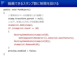 描画できるスタンプ数に制限を設ける
public void PutObject()
{
/*資料のスペースの都合により省略*/
stamp.transform.parent = null;
//以下、生成したスタンプの記録と削除
stampList.Add(stamp);
if (stampList.Count == 10)
{
DestroyImmediate(stampList[0].
GetComponent<Renderer>().material.mainTexture);
DestroyImmediate(stampList[0]);
stampList.RemoveAt(0);
}
preview.enabled = false;
}
 