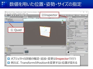 数値を用いた位置・姿勢・サイズの指定
 オブジェクトの詳細の確認・追加・変更はInspectorで行う
 例えば、TransformのPositionを変更すると位置が変わる
②Inspector
① Quad
 