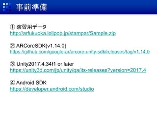 事前準備
① 演習用データ
http://arfukuoka.lolipop.jp/stampar/Sample.zip
② ARCoreSDK(v1.14.0)
https://github.com/google-ar/arcore-unity-sdk/releases/tag/v1.14.0
③ Unity2017.4.34f1 or later
https://unity3d.com/jp/unity/qa/lts-releases?version=2017.4
④ Android SDK
https://developer.android.com/studio
 
