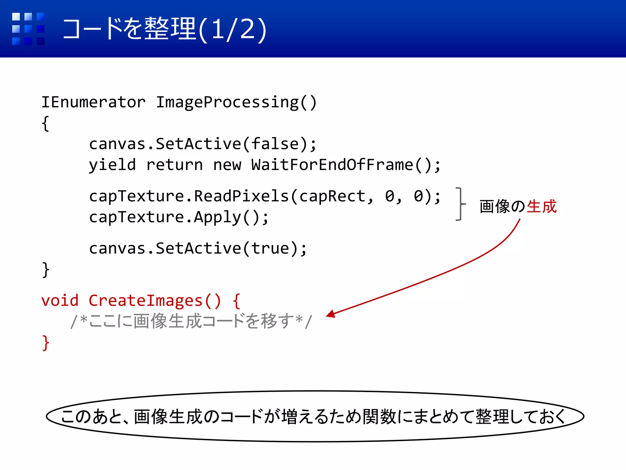 コードを整理(1/2)
IEnumerator ImageProcessing()
{
canvas.SetActive(false);
yield return new WaitForEndOfFrame();
capTexture.ReadPixels(capRect, 0, 0);
capTexture.Apply();
canvas.SetActive(true);
}
void CreateImages() {
/*ここに画像生成コードを移す*/
}
画像の生成
このあと、画像生成のコードが増えるため関数にまとめて整理しておく
 