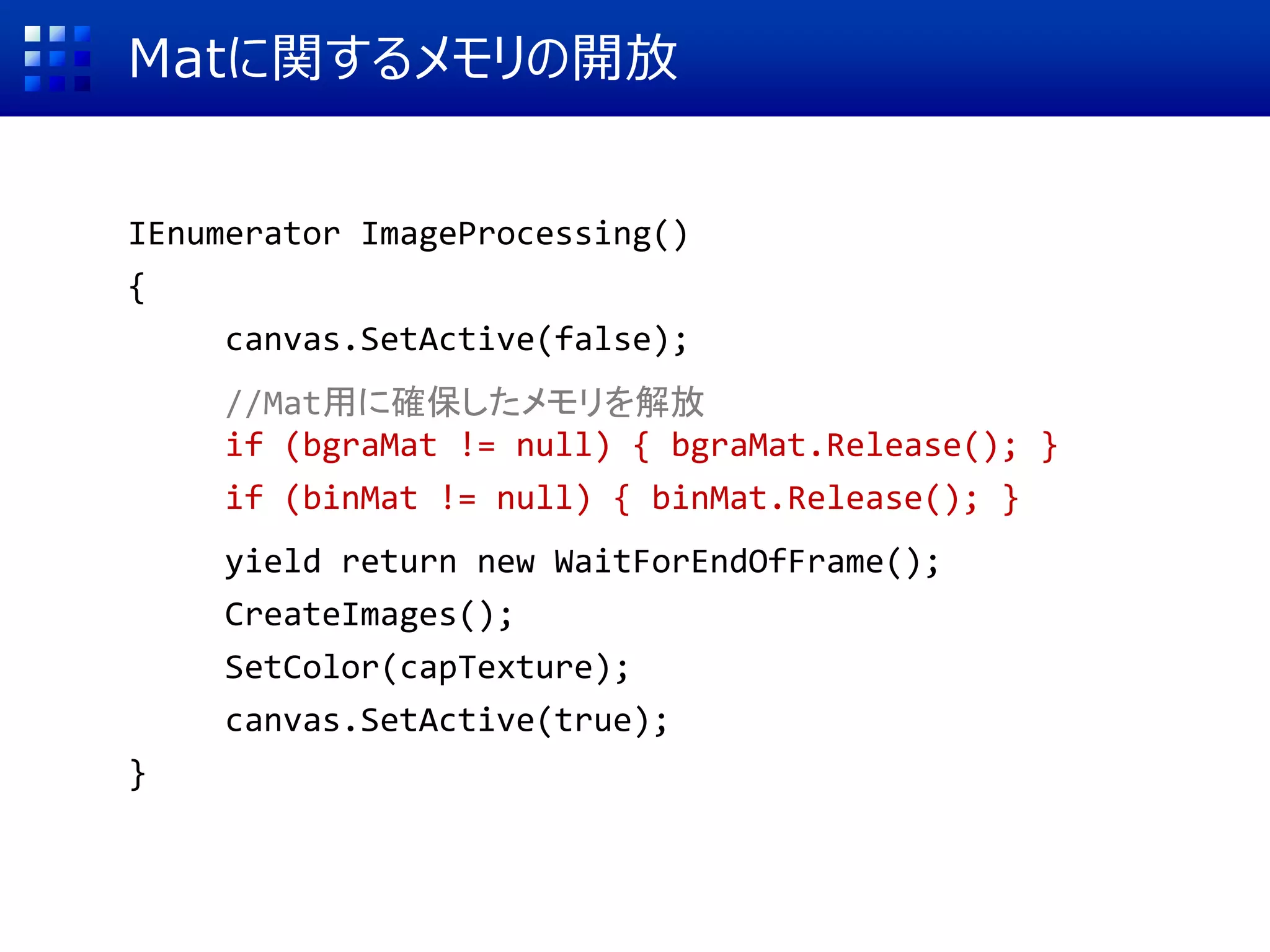 Matに関するメモリの開放
IEnumerator ImageProcessing()
{
canvas.SetActive(false);
//Mat用に確保したメモリを解放
if (bgraMat != null) { bgraMat.Release(); }
if (binMat != null) { binMat.Release(); }
yield return new WaitForEndOfFrame();
CreateImages();
SetColor(capTexture);
canvas.SetActive(true);
}
 