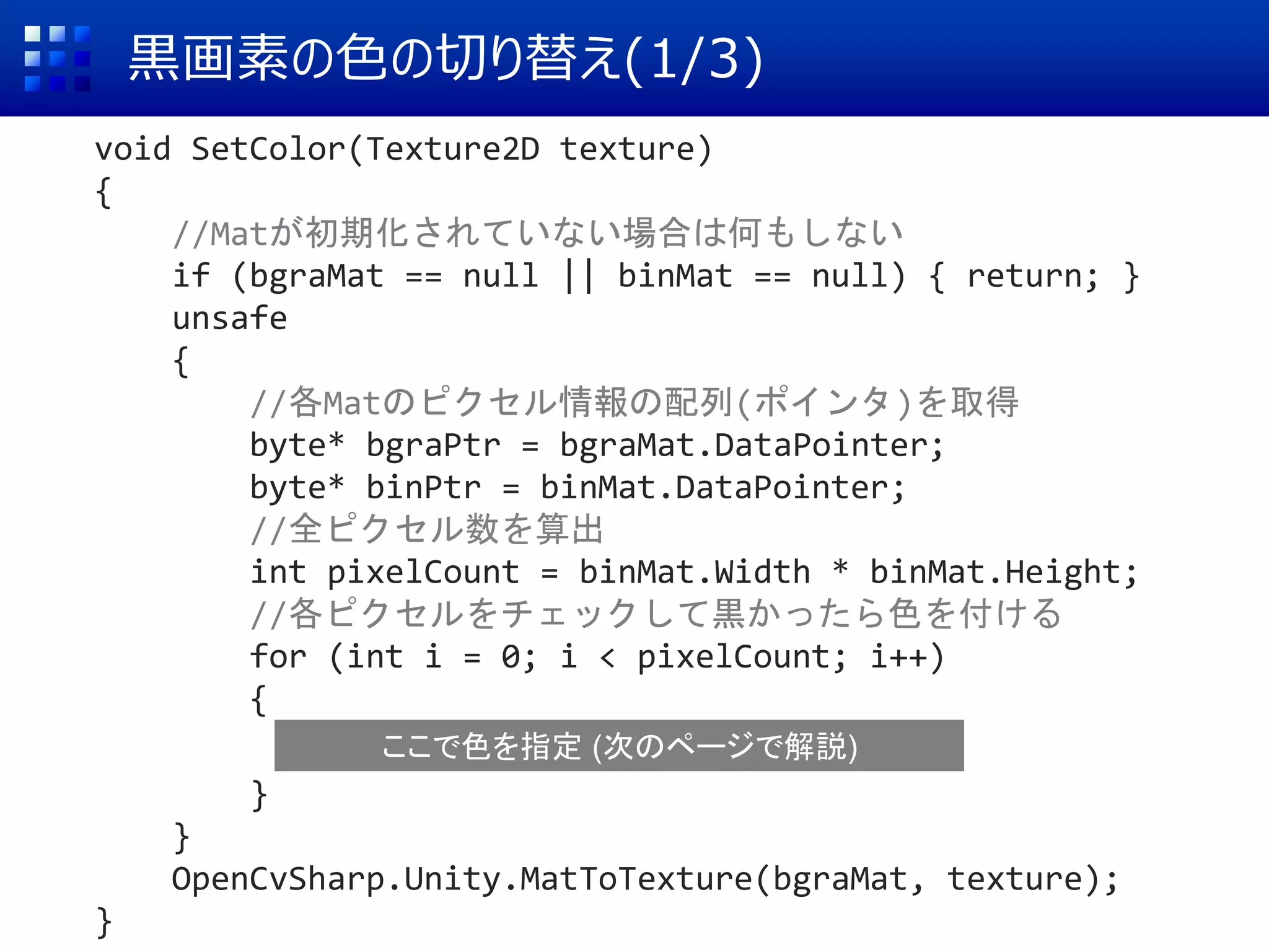 黒画素の色の切り替え(1/3)
void SetColor(Texture2D texture)
{
//Matが初期化されていない場合は何もしない
if (bgraMat == null || binMat == null) { return; }
unsafe
{
//各Matのピクセル情報の配列(ポインタ)を取得
byte* bgraPtr = bgraMat.DataPointer;
byte* binPtr = binMat.DataPointer;
//全ピクセル数を算出
int pixelCount = binMat.Width * binMat.Height;
//各ピクセルをチェックして黒かったら色を付ける
for (int i = 0; i < pixelCount; i++)
{
}
}
OpenCvSharp.Unity.MatToTexture(bgraMat, texture);
}
ここで色を指定 (次のページで解説)
 