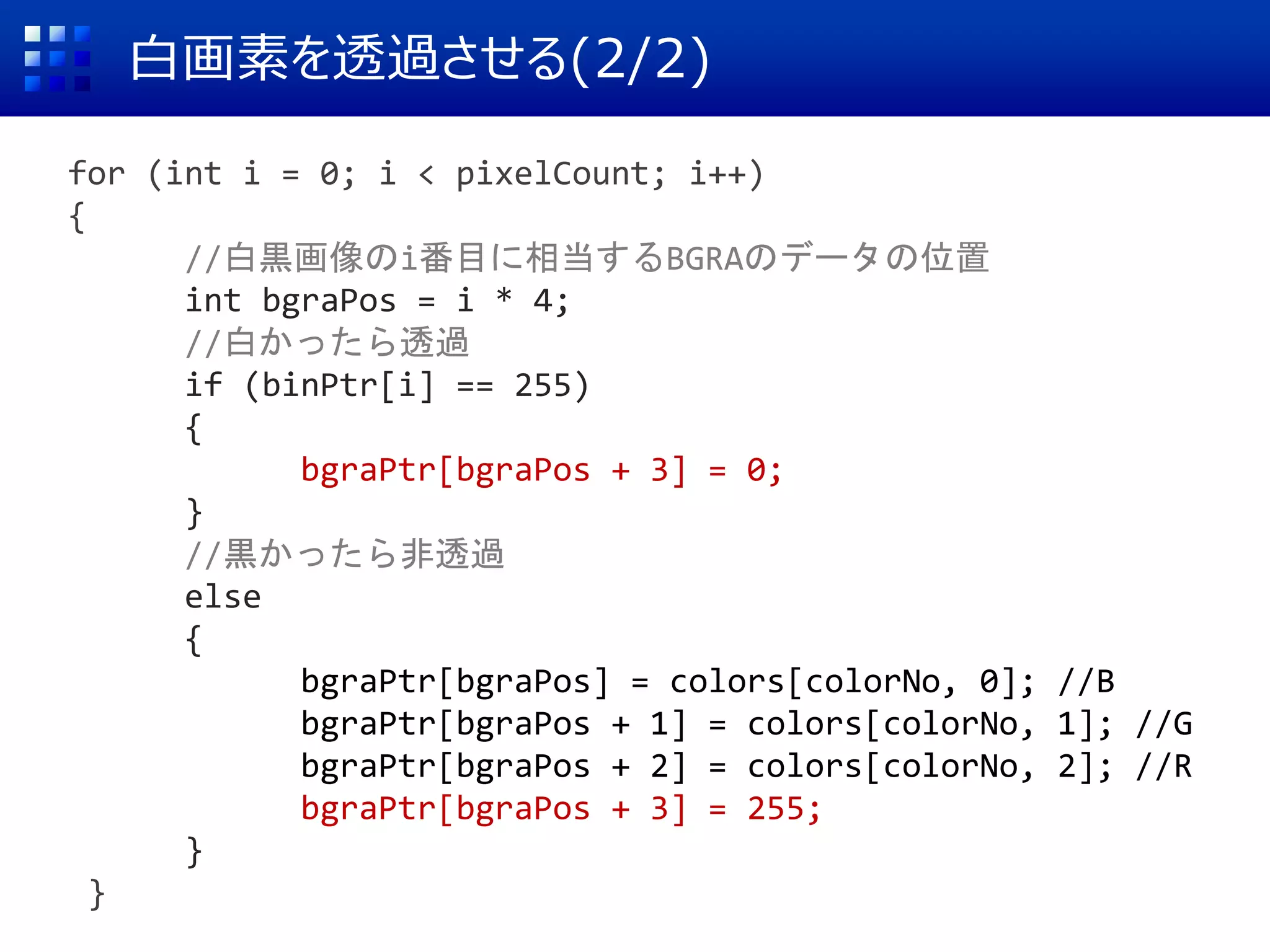 白画素を透過させる(2/2)
for (int i = 0; i < pixelCount; i++)
{
//白黒画像のi番目に相当するBGRAのデータの位置
int bgraPos = i * 4;
//白かったら透過
if (binPtr[i] == 255)
{
bgraPtr[bgraPos + 3] = 0;
}
//黒かったら非透過
else
{
bgraPtr[bgraPos] = colors[colorNo, 0]; //B
bgraPtr[bgraPos + 1] = colors[colorNo, 1]; //G
bgraPtr[bgraPos + 2] = colors[colorNo, 2]; //R
bgraPtr[bgraPos + 3] = 255;
}
}
 