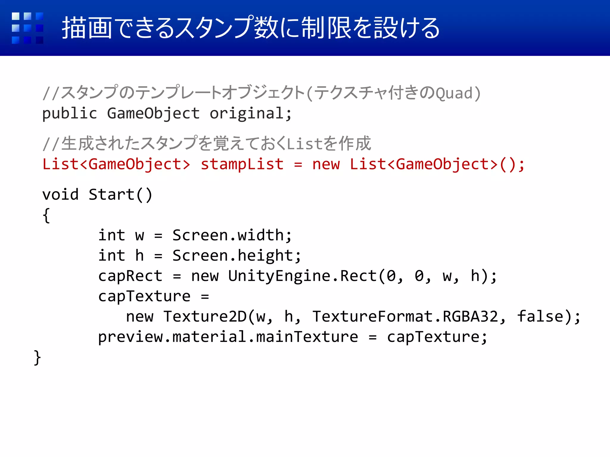 描画できるスタンプ数に制限を設ける
//スタンプのテンプレートオブジェクト(テクスチャ付きのQuad)
public GameObject original;
//生成されたスタンプを覚えておくListを作成
List<GameObject> stampList = new List<GameObject>();
void Start()
{
int w = Screen.width;
int h = Screen.height;
capRect = new UnityEngine.Rect(0, 0, w, h);
capTexture =
new Texture2D(w, h, TextureFormat.RGBA32, false);
preview.material.mainTexture = capTexture;
}
 