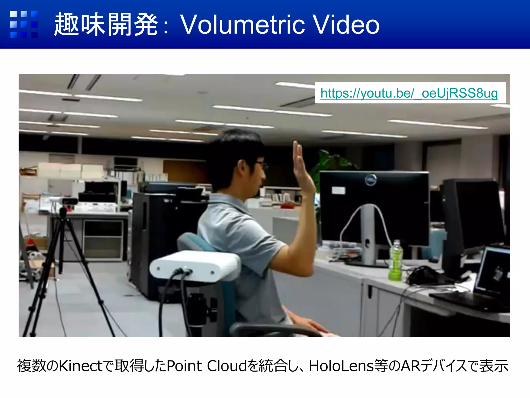 趣味開発： Volumetric Video
複数のKinectで取得したPoint Cloudを統合し、HoloLens等のARデバイスで表示
https://youtu.be/_oeUjRSS8ug
 