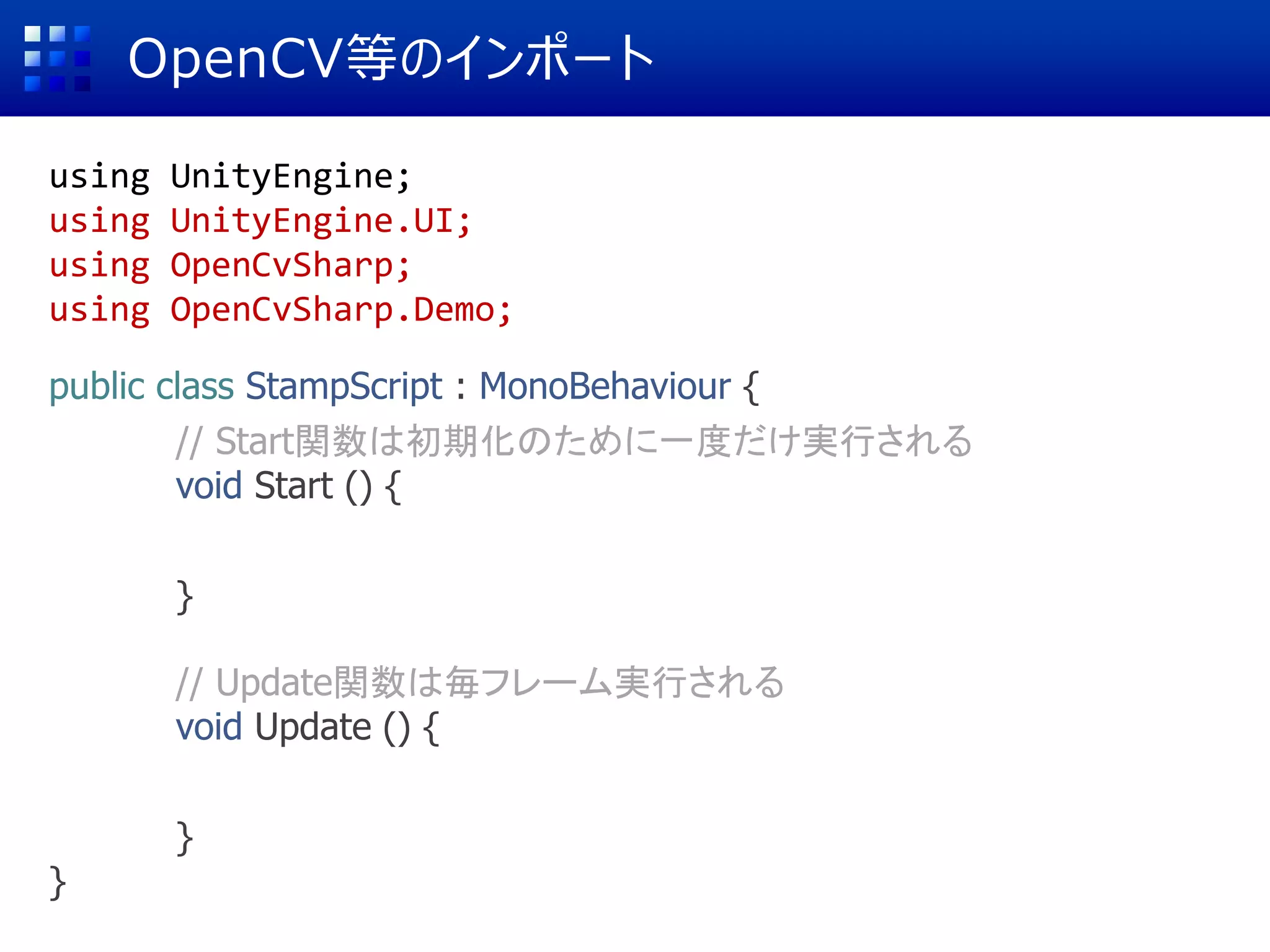 OpenCV等のインポート
using UnityEngine;
using UnityEngine.UI;
using OpenCvSharp;
using OpenCvSharp.Demo;
public class StampScript : MonoBehaviour {
// Start関数は初期化のために一度だけ実行される
void Start () {
cg = GameObject.Find ("Robot Kyle");
}
// Update関数は毎フレーム実行される
void Update () {
}
}
 