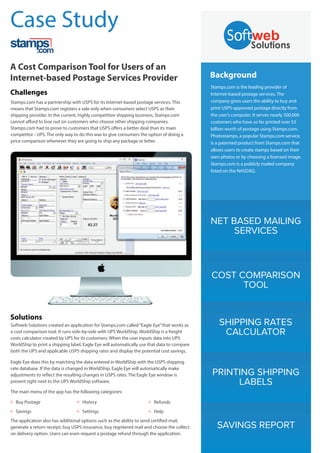 NET BASED MAILING
SERVICES
COST COMPARISON
TOOL
SHIPPING RATES
CALCULATOR
PRINTING SHIPPING
LABELS
Background
Stamps.com is the leading provider of
Internet-based postage services. The
company gives users the ability to buy and
print USPS-approved postage directly from
the user’s computer. It serves nearly 500,000
customers who have so far printed over $3
billion worth of postage using Stamps.com.
Photostamps, a popular Stamps.com service,
is a patented product from Stamps.com that
allows users to create stamps based on their
own photos or by choosing a licensed image.
Stamps.com is a publicly traded company
listed on the NASDAQ.
SAVINGS REPORT
Case Study
A Cost Comparison Tool for Users of an
Internet-based Postage Services Provider
Challenges
Stamps.com has a partnership with USPS for its Internet-based postage services. This
means that Stamps.com registers a sale only when consumers select USPS as their
shipping provider. In the current, highly competitive shipping business, Stamps.com
cannot afford to lose out on customers who choose other shipping companies.
Stamps.com had to prove to customers that USPS offers a better deal than its main
competitor - UPS. The only way to do this was to give consumers the option of doing a
price comparison whenever they are going to ship any package or letter.
Solutions
Softweb Solutions created an application for Stamps.com called“Eagle Eye”that works as
a cost comparison tool. It runs side-by-side with UPS WorldShip. WorldShip is a freight
costs calculator created by UPS for its customers. When the user inputs data into UPS
WorldShip to print a shipping label, Eagle Eye will automatically use that data to compare
both the UPS and applicable USPS shipping rates and display the potential cost savings.
Eagle Eye does this by matching the data entered in WorldShip with the USPS shipping
rate database. If the data is changed in WorldShip, Eagle Eye will automatically make
adjustments to reflect the resulting changes in USPS rates. The Eagle Eye window is
present right next to the UPS WorldShip software.
The application also has additional options such as the ability to send certified mail,
generate a return receipt, buy USPS insurance, buy registered mail and choose the collect
on delivery option. Users can even request a postage refund through the application.
The main menu of the app has the following categories:
Buy PostageO HistoryO RefundsO
SavingsO SettingsO HelpO
 
