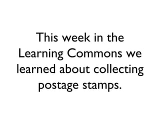 This week in the
 Learning Commons we
learned about collecting
    postage stamps.
 