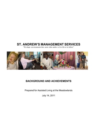 ST. ANDREW’S MANAGEMENT SERVICES
   “We shape environments that assist older adults to live life to its fullest.”




      BACKGROUND AND ACHIEVEMENTS


     Prepared for Assisted Living at the Meadowlands

                               July 14, 2011
 