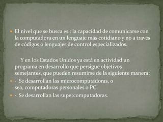 El nivel que se busca es : la capacidad de comunicarse con la computadora en un lenguaje más cotidiano y no a través de códigos o lenguajes de control especializados. Y en los Estados Unidos ya está en actividad un programa en desarrollo que persigue objetivos semejantes, que pueden resumirse de la siguiente manera: ·  Se desarrollan las microcomputadoras, o sea, computadoras personales o PC. ·  Se desarrollan las supercomputadoras.