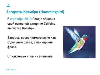 11
Алгоритм Колибри (Hummingbird)
В сентябре 2013 Google обновил
свой основной алгоритм Caffeine,
выпустив Колибри.
Запросы воспринимаются не как
отдельные слова, а как единая
фраза.
От ключевых слов к семантике.
 