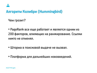 11
Алгоритм Колибри (Hummingbird)
Чем грозит?
• PageRank все еще работает и является одним из
200 факторов, влияющих на ранжирование. Ссылки
никто не отменял.
• Шторма в поисковой выдаче не вызвал.
• Платформа для дальнейших нововведений.
 