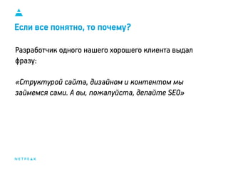 11
Если все понятно, то почему?
Разработчик одного нашего хорошего клиента выдал
фразу:
«Структурой сайта, дизайном и контентом мы
займемся сами. А вы, пожалуйста, делайте SEO»
 