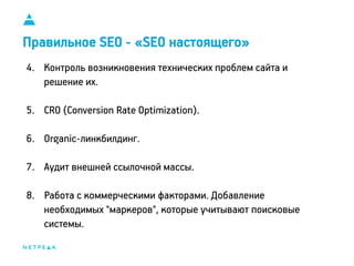 11
Правильное SEO - «SEO настоящего»
4. Контроль возникновения технических проблем сайта и
решение их.
5. CRO (Conversion Rate Optimization).
6. Organic-линкбилдинг.
7. Аудит внешней ссылочной массы.
8. Работа с коммерческими факторами. Добавление
необходимых "маркеров", которые учитывают поисковые
системы.
 