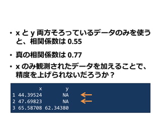 • x と y 両方そろっているデータのみを使う
と、相関係数は 0.55
• 真の相関係数は 0.77
• x のみ観測されたデータを加えることで、
精度を上げられないだろうか？
x y
1 44.39524 NA
2 47.69823 NA
3 65.58708 62.34380
 