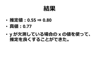 結果
• 推定値：0.55 ⇒ 0.80
• 真値：0.77
• y が欠測している場合の x の値を使って、
推定を良くすることができた。
 