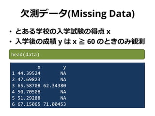 欠測データ(Missing Data)
• とある学校の入学試験の得点 x
• 入学後の成績 y は x ≧ 60 のときのみ観測
x y
1 44.39524 NA
2 47.69823 NA
3 65.58708 62.34380
4 50.70508 NA
5 51.29288 NA
6 67.15065 71.00453
head(data)
 