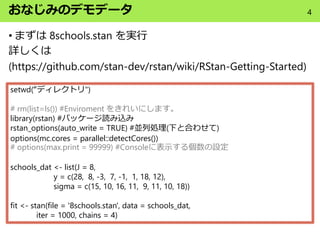 おなじみのデモデータ
• まずは 8schools.stan を実行
詳しくは
(https://github.com/stan-dev/rstan/wiki/RStan-Getting-Started)
setwd(“ディレクトリ")
# rm(list=ls()) #Enviroment をきれいにします。
library(rstan) #パッケージ読み込み
rstan_options(auto_write = TRUE) #並列処理(下と合わせて)
options(mc.cores = parallel::detectCores())
# options(max.print = 99999) #Consoleに表示する個数の設定
schools_dat <- list(J = 8,
y = c(28, 8, -3, 7, -1, 1, 18, 12),
sigma = c(15, 10, 16, 11, 9, 11, 10, 18))
fit <- stan(file = '8schools.stan', data = schools_dat,
iter = 1000, chains = 4)
4
 