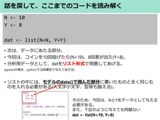 N <- 10
Y <- 8
dat <- list(N=N, Y=Y)
? Τϡǩ`ˤ벿֡
? ؤϡ10Ͷ(N=10)8ر(Y=8)
? åǩ`Ȥơdatꥹʽ⤷Ƥ롣
(pystanΈϡpythonǤϴǕͤ뤨Ƥ)
? ꥹȤФˤϡǥdata{}Ǉ֤˕Τȫͬ
ΤҪ(С֡͵ȤB)
ԒơޤǤΥ`ɤi߽⤯
ΤᡢؤϡNYǩ`Ȥ뤨
Ҫ롣
ޤӛΤ褦뤨Ƥ↖}ʤ
dat <- list(N=10, Y=8)
 