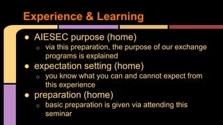 ● AIESEC purpose (home)
o via this preparation, the purpose of our exchange
programs is explained
● expectation setting (home)
o you know what you can and cannot expect from
this experience
● preparation (home)
o basic preparation is given via attending this
seminar
Experience & Learning
 