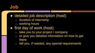 ● detailed job description (host)
o duration of internship
o working hours
● first day of work (host)
o take you to your project / company
o or give you detailed information on how to get
there
o tell you, if needed, any special requirements
Job
 