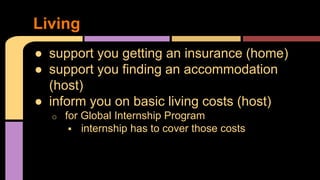 ● support you getting an insurance (home)
● support you finding an accommodation
(host)
● inform you on basic living costs (host)
o for Global Internship Program
 internship has to cover those costs
Living
 