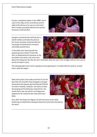 Sonia Filipa Soares-Eusebio
10
He was a saxophone player in the 1980’s and is
used in this video as her uncle Kenny and he
adds to the theme as he uses an instrument
that’s mostly associated with the time period
the party is themed after.
she gets so drunk by the end that she’s a
tad bit reckless and takes the party to
her house next door and (naturally) her
house gets wrecked by the immature
and totally wasted teens.
In the photo she’s dancing with the
popular guy but it doesn’t seem like
she’s as bothered by his presence as she
was before she seems a lot more calm
about him being near her like she can’t remember what she saw in him to begin with (or she’s just so
drunk she doesn’t care).
This taking people to her home is going to end up getting her in trouble with her parents, at least
that is what we expect.
Well at this point in the video we think it’s for the
best that she shouldn’t have changed as she gets
harassed by the popular guy thinking she’d fall for
his charm instantly. However, she seems to hate
the groping and his behaviour towards her, this
shows that it was not worth it to change your
appearance for someone who only wants your
body.
Even after she shows her disgust, he still only stares at her body
furthering our belief that male gaze theory has come fully into play by
this point.
 