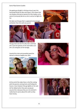 Sonia Filipa Soares-Eusebio
11
the geeky guy (knight in shining armour) sees him
harassing the girl he likes and stops it, this shows that
not all guys only look at women for their bodies as he
seems to seriously like her as she is and so he fights for
her.
He takes out the guy that is supposed to be stronger
and better than him with one punch.
The guy that sees her for who she is and how
she is puts her glasses on her and makes sure
she is ok and gazes at her lovingly.
Faced all his trials and prevailed saved the
damsel in distress happily ever after.
At the end of the video there is the film ending
with the parents coming home and finding the
house a mess however they go lightly on her and
tell her about when they were young we
assume this is because they are rich and don’t
really have to worry about this stuff, as they
have money.
 