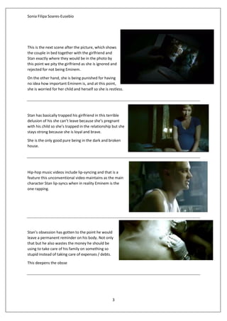 Sonia Filipa Soares-Eusebio
3
This is the next scene after the picture, which shows
the couple in bed together with the girlfriend and
Stan exactly where they would be in the photo by
this point we pity the girlfriend as she is ignored and
rejected for not being Eminem.
On the other hand, she is being punished for having
no idea how important Eminem is, and at this point,
she is worried for her child and herself so she is restless.
Stan has basically trapped his girlfriend in this terrible
delusion of his she can’t leave because she’s pregnant
with his child so she’s trapped in the relationship but she
stays strong because she is loyal and brave.
She is the only good pure being in the dark and broken
house.
Hip-hop music videos include lip-syncing and that is a
feature this unconventional video maintains as the main
character Stan lip-syncs when in reality Eminem is the
one rapping.
Stan’s obsession has gotten to the point he would
leave a permanent reminder on his body. Not only
that but he also wastes the money he should be
using to take care of his family on something so
stupid instead of taking care of expenses / debts.
This deepens the obsse
 