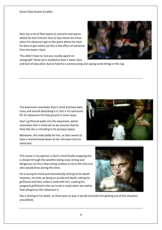 Sonia Filipa Soares-Eusebio
4
Stan has a lot of flash backs to concerts and places
where he met Eminem face to face these are times
when his obsession got to the point where he tried
his best to get tickets (as this is the effort of someone
from the lower class).
‘You didn't have to, but you coulda signed an
autograph’ these lyrics symbolise Stan’s lower class
and lack of education due to how he is pronouncing and saying some things in the rap.
The basement resembles Stan’s mind and how dark,
scary and overall disturbing it is; this is his sanctuary
for his obsession his holy ground in some ways.
Stan’s girlfriend walks into the basement, which
resembles Stan’s mind-set so we assume that he
feels like she is intruding in his privacy/ space.
Moreover, this ends badly for her, as Stan seems to
have a mental break down at her intrusion into his
sanctuary.
This scene in my opinion is Stan’s mind finally snapping this
is shown through the weather being crazy strong and
dangerous so this is Stan being reckless as he is the only one
who would drive during this time.
He is losing his mind and intentionally driving to his death
however, he ends up dying an accidental death, taking his
girlfriend and their unborn child with him. Locking his
pregnant girlfriend in the car trunk is really when we realize
how dangerous this obsession is.
(He is driving to his death, as there was no way it would end with him getting out of this situation
unscathed).
 