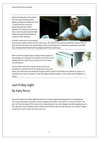 Sonia Filipa Soares-Eusebio
5
Eminem finally gets all the letters
Stan has been sending and he
begins writing back telling him that
“I really think you and your
girlfriend need each other”
however this advice has come too
late as Stan has destroyed his light
(child and girlfriend) by failing to
snap out of the darkness.
Eminem continues on to say about
how he does read his letter but he’s been busy , this adds to the sadness as Eminem advises Stan to
look around and see he has everything but Stan has already lost it and done something irreversible
Stan already killed himself and his pregnant girlfriend a week ago.
After the flash of lightening an image of Stan appears in
the window as if looking in on Eminem a final time and it
signifies that it is over/ the remnants of his memories
are left behind.
On the other hand, this may be worse he has now
achieved an ultimate level of his obsession he can now
watch slim whenever and wherever he goes and this sends a chill down the audience’s spines as it
should be over now or maybe it’s only the beginning (the ending is a tad unclear and it frightens us
more).
Last Friday night
By Katy Perry
The music video last Friday night by Katy Perry is about a geeky teenage girl who is studying but
can’t due to the party next Door, and so she goes over there in the spirit of “ if you can’t beat ‘em
join ‘em” but she doesn’t fit in due to her nerdy features. then she changes her whole appearance to
fit in with the cool crowd but in the end the moral of the video is to be who you are and don’t judge
a book by its cover as you are fine as you are.
 