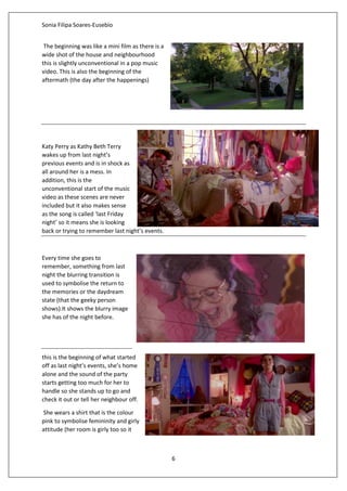 Sonia Filipa Soares-Eusebio
6
The beginning was like a mini film as there is a
wide shot of the house and neighbourhood
this is slightly unconventional in a pop music
video. This is also the beginning of the
aftermath (the day after the happenings)
Katy Perry as Kathy Beth Terry
wakes up from last night’s
previous events and is in shock as
all around her is a mess. In
addition, this is the
unconventional start of the music
video as these scenes are never
included but it also makes sense
as the song is called ‘last Friday
night’ so it means she is looking
back or trying to remember last night’s events.
Every time she goes to
remember, something from last
night the blurring transition is
used to symbolise the return to
the memories or the daydream
state (that the geeky person
shows).It shows the blurry image
she has of the night before.
this is the beginning of what started
off as last night’s events, she’s home
alone and the sound of the party
starts getting too much for her to
handle so she stands up to go and
check it out or tell her neighbour off.
She wears a shirt that is the colour
pink to symbolise femininity and girly
attitude (her room is girly too so it
 