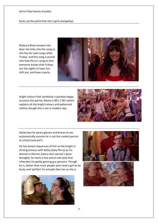 Sonia Filipa Soares-Eusebio
7
backs up the point that she is girly and geeky).
Rebecca Black answers the
door she links into the song as
she has her own song called
‘Friday’ and this song is joined
into Katy Perry’s song so that
everyone knows that Fridays
are the nights to have fun,
chill out, and have a party.
bright colours that symbolise a positive happy
occasion the parties theme is 80’s / 90’s which
explains all the bright colours and patterned
clothes though this is set in modern day.
Geeky boy he wears glasses and braces so we
automatically assume he is not the coolest person
at school (outcast?).
He has dream sequences of him as the knight in
shining armour with Kathy (Katy Perry) as his
damsel in distress (every teen person’s basic
thought); he starts a live action role-play that
reiterates his geeky gaming guy persona. Though
he is, better than most people who need a girl to be
busty and ‘perfect’ he actually likes her as she is.
 