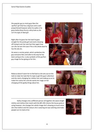 Sonia Filipa Soares-Eusebio
8
the popular guy as most guys likes the
‘perfect’ girl that has a big bust and is well
proportioned however when he walks in he
gives Kathy (Katy Perry) a dirty look as she
isn’t his type of ideal girl.
Right after he gives her the look he goes
straight for the pretty girl and starts showing
off trying to win her over but then again how
can she not win him over if he is the whole deal he
has the abs etc.
He wears a varsity jacket, which symbolises the
guy everyone likes and talks to the way he has
been acting so far, is also symbolic of this perfect
guy image he has going on for him.
Rebecca doesn’t want her to feel bad so she sets out on the
task to make her look like his type to get this guy’s attention
and she starts changing her clothes hair and makeup so as to
make him notice her and she works her magic on her
changing all the geeky things about her.
Kathy changes into a different person all together she wears bright
clothes and clothes that match with the 80’s 90’s theme the house party is
using however, she changes her whole image she’s showing so much more
skin than before and the colours she is wearing are eye catching and make
people turn to look at her.
 