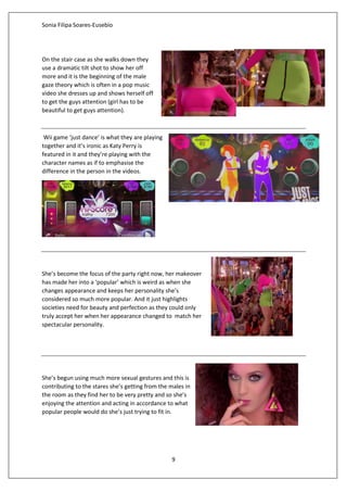 Sonia Filipa Soares-Eusebio
9
On the stair case as she walks down they
use a dramatic tilt shot to show her off
more and it is the beginning of the male
gaze theory which is often in a pop music
video she dresses up and shows herself off
to get the guys attention (girl has to be
beautiful to get guys attention).
Wii game ‘just dance’ is what they are playing
together and it’s ironic as Katy Perry is
featured in it and they’re playing with the
character names as if to emphasise the
difference in the person in the videos.
She’s become the focus of the party right now, her makeover
has made her into a ‘popular’ which is weird as when she
changes appearance and keeps her personality she’s
considered so much more popular. And it just highlights
societies need for beauty and perfection as they could only
truly accept her when her appearance changed to match her
spectacular personality.
She’s begun using much more sexual gestures and this is
contributing to the stares she’s getting from the males in
the room as they find her to be very pretty and so she’s
enjoying the attention and acting in accordance to what
popular people would do she’s just trying to fit in.
 